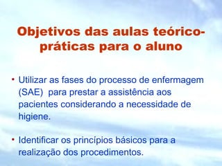 Objetivos das aulas teórico-
práticas para o aluno
• Utilizar as fases do processo de enfermagem
(SAE) para prestar a assistência aos
pacientes considerando a necessidade de
higiene.
• Identificar os princípios básicos para a
realização dos procedimentos.
 