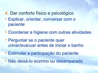 4. Dar conforto físico e psicológico
• Explicar, orientar, conversar com o
paciente
• Coordenar a higiene com outras atividades
• Perguntar se o paciente quer
urinar/evacuar antes de iniciar o banho
• Estimular a participação do paciente
• Não deixá-lo sozinho ou desamparado
 