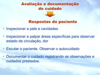 Avaliação e documentação
do cuidado
• Inspecionar a pele e cavidades
• Inspecionar e palpar áreas específicas para observar
estado de circulação, dor
• Escutar o paciente. Observar o autocuidado
• Documentar o cuidado registrando as observações e
cuidados prestados.
Respostas do paciente
 