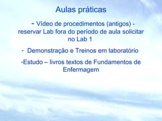 Aulas práticas
- Vídeo de procedimentos (antigos) -
reservar Lab fora do período de aula solicitar
no Lab 1
- Demonstração e Treinos em laboratório
-Estudo – livros textos de Fundamentos de
Enfermagem
 