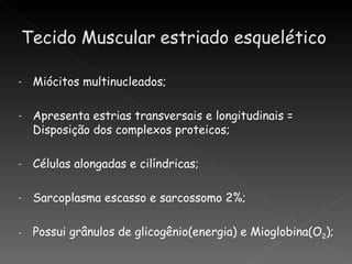 -   Miócitos multinucleados;

-   Apresenta estrias transversais e longitudinais =
    Disposição dos complexos proteicos;

-   Células alongadas e cilíndricas;

-   Sarcoplasma escasso e sarcossomo 2%;

-   Possui grânulos de glicogênio(energia) e Mioglobina(O2);
 