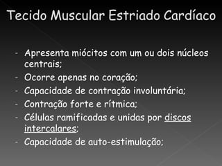 -   Apresenta miócitos com um ou dois núcleos
    centrais;
-   Ocorre apenas no coração;
-   Capacidade de contração involuntária;
-   Contração forte e rítmica;
-   Células ramificadas e unidas por discos
    intercalares;
-   Capacidade de auto-estimulação;
 