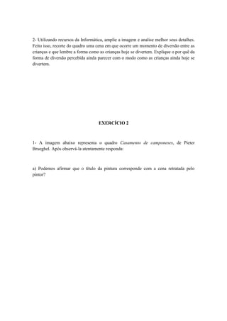 2- Utilizando recursos da Informática, amplie a imagem e analise melhor seus detalhes.
Feito isso, recorte do quadro uma cena em que ocorre um momento de diversão entre as
crianças e que lembre a forma como as crianças hoje se divertem. Explique o por quê da
forma de diversão percebida ainda parecer com o modo como as crianças ainda hoje se
divertem.




                                   EXERCÍCIO 2



1- A imagem abaixo representa o quadro Casamento de camponeses, de Pieter
Brueghel. Após observá-la atentamente responda:



a) Podemos afirmar que o título da pintura corresponde com a cena retratada pelo
pintor?
 