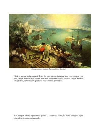 Paisagem com a queda de Ícaro, de Pieter Brueghel



OBS.: a antiga lenda grega de Ícaro diz que Ícaro teria criado asas com penas e cera
para chegar perto do Sol. Porém, suas asas derreteram com o calor ao chegar perto de
seu objetivo, fazendo com que Ícaro caísse no mar e morresse.




3- A imagem abaixo representa o quadro O Triunfo da Morte, de Pieter Brueghel. Após
observá-la atentamente responda:
 
