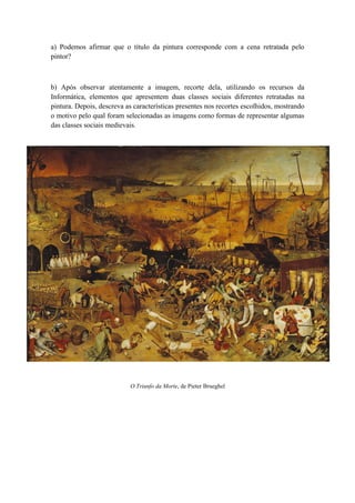 a) Podemos afirmar que o título da pintura corresponde com a cena retratada pelo
pintor?



b) Após observar atentamente a imagem, recorte dela, utilizando os recursos da
Informática, elementos que apresentem duas classes sociais diferentes retratadas na
pintura. Depois, descreva as características presentes nos recortes escolhidos, mostrando
o motivo pelo qual foram selecionadas as imagens como formas de representar algumas
das classes sociais medievais.




                           O Triunfo da Morte, de Pieter Brueghel
 