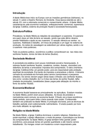 Introdução
A Idade Média teve início na Europa com as invasões germânicas (bárbaras), no
século V, sobre o Império Romano do Ocidente. Essa época estende-se até o
século XV, com a retomada comercial e o renascimento urbano. A Idade Média
caracteriza-se pela economia ruralizada, enfraquecimento comercial, supremacia
da Igreja Católica, sistema de produção feudal e sociedade hierarquizada.
EstruturaPolítica
Prevaleceu na Idade Média as relações de vassalagem e suserania. O suserano
era quem dava um lote de terra ao vassalo, sendo que este último deveria
prestar fidelidade e ajuda ao seu suserano. O vassalo oferecia ao senhor, ou
suserano, fidelidade e trabalho, em troca de proteção e um lugar no sistema de
produção. As redes de vassalagem se estendiam por várias regiões, sendo o rei
o suserano mais poderoso.
Todo os poderes jurídico, econômico e político concentravam-se nas mãos dos
senhores feudais, donos de lotes de terras (feudos).
Sociedade Medieval
A sociedade era estática (com pouca mobilidade social) e hierarquizada. A
nobreza feudal (senhores feudais, cavaleiros, condes, duques, viscondes) era
detentora de terras e arrecadava impostos dos camponeses. O clero (membros
da Igreja Católica) tinha um grande poder, pois era responsável pela proteção
espiritual da sociedade. Era isento de impostos e arrecadava o dízimo. A terceira
camada da sociedade era formada pelos servos (camponeses) e pequenos
artesãos. Os servos deviam pagar várias taxas e tributos aos senhores feudais,
tais como: corvéia (trabalho de 3 a 4 dias nas terras do senhor feudal), talha
(metade da produção), banalidades (taxas pagas pela utilização do moinho e
forno do senhor feudal).
EconomiaMedieval
A economia feudal baseava-se principalmente na agricultura. Existiam moedas
na Idade Média, porém eram pouco utilizadas. As trocas de produtos e
mercadorias eram comuns na economia feudal. O feudo era a base econômica
deste período, pois quem tinha a terra possuía mais poder. O artesanato
também era praticado na Idade Média. A produção era baixa, pois as técnicas de
trabalho agrícola eram extremamente rudimentares. O arado puxado por bois
era muito utilizado na agricultura.
Religião na Idade Média
Na Idade Média, a Igreja Católica dominava o cenário religioso. Detentora do
poder espiritual, a Igreja influenciava o modo de pensar, a psicologia e as formas
de comportamento na Idade Média. A igreja também tinha grande poder
econômico, pois possuía terras em grande quantidade e até mesmo servos
trabalhando. Os monges viviam em mosteiros e eram responsáveis pela
 