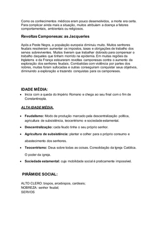 Como os conhecimentos médicos eram pouco desenvolvidos, a morte era certa.
Para complicar ainda mais a situação, muitos atribuíam a doença a fatores
comportamentais, ambientais ou religiosos.
Revoltas Camponesas: as Jacqueries
Após a Peste Negra, a população europeia diminuiu muito. Muitos senhores
feudais resolveram aumentar os impostos, taxas e obrigações de trabalho dos
servos sobreviventes. Muitos tiveram que trabalhar dobrado para compensar o
trabalho daqueles que tinham morrido na epidemia. Em muitas regiões da
Inglaterra e da França estouraram revoltas camponesas contra o aumento da
exploração dos senhores feudais. Combatidas com violência por partes dos
nobres, muitas foram sufocadas e outras conseguiram conquistar seus objetivos,
diminuindo a exploração e trazendo conquistas para os camponeses.
IDADE MÉDIA:
 Inicia com a queda do Império Romano e chega ao seu final com o fim de
Constantinopla.
ALTA IDADE MÉDIA.
 Feudalismo: Modo de produção marcado pela descentralização política,
agricultura de subsistência, teocentrismo e sociedade estamental.
 Descentralização: cada feudo tinha o seu próprio senhor.
 Agricultura de subsistência: plantar e colher para o próprio consumo e
abastecimento dos senhores.
 Teocentrismo: Deus sobre todas as coisas. Consolidação da Igreja Católica.
O poder da igreja.
 Sociedade estamental: cuja mobilidade social é praticamente impossível.
PIRÂMIDE SOCIAL:
ALTO CLERO: bispos, arcebispos, cardeais;
NOBREZA: senhor feudal;
SERVOS
 