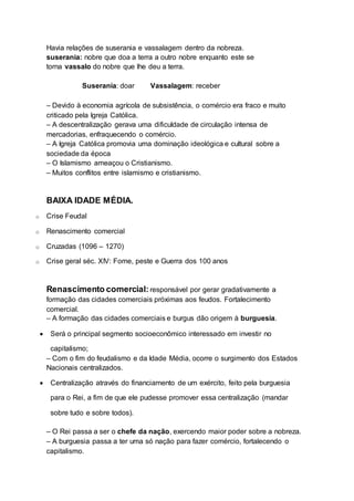 Havia relações de suserania e vassalagem dentro da nobreza.
suserania: nobre que doa a terra a outro nobre enquanto este se
torna vassalo do nobre que lhe deu a terra.
Suserania: doar Vassalagem: receber
– Devido à economia agrícola de subsistência, o comércio era fraco e muito
criticado pela Igreja Católica.
– A descentralização gerava uma dificuldade de circulação intensa de
mercadorias, enfraquecendo o comércio.
– A Igreja Católica promovia uma dominação ideológica e cultural sobre a
sociedade da época
– O Islamismo ameaçou o Cristianismo.
– Muitos conflitos entre islamismo e cristianismo.
BAIXA IDADE MÉDIA.
o Crise Feudal
o Renascimento comercial
o Cruzadas (1096 – 1270)
o Crise geral séc. XIV: Fome, peste e Guerra dos 100 anos
Renascimento comercial: responsável por gerar gradativamente a
formação das cidades comerciais próximas aos feudos. Fortalecimento
comercial.
– A formação das cidades comerciais e burgus dão origem à burguesia.
 Será o principal segmento socioeconômico interessado em investir no
capitalismo;
– Com o fim do feudalismo e da Idade Média, ocorre o surgimento dos Estados
Nacionais centralizados.
 Centralização através do financiamento de um exército, feito pela burguesia
para o Rei, a fim de que ele pudesse promover essa centralização (mandar
sobre tudo e sobre todos).
– O Rei passa a ser o chefe da nação, exercendo maior poder sobre a nobreza.
– A burguesia passa a ter uma só nação para fazer comércio, fortalecendo o
capitalismo.
 