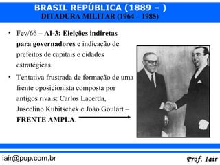 BRASIL REPÚBLICA (1889 – )
           DITADURA MILITAR (1964 – 1985)

 • Fev/66 – AI-3: Eleições indiretas
   para governadores e indicação de
   prefeitos de capitais e cidades
   estratégicas.
 • Tentativa frustrada de formação de uma
   frente oposicionista composta por
   antigos rivais: Carlos Lacerda,
   Juscelino Kubitschek e João Goulart –
   FRENTE AMPLA.




iair@pop.com.br                             Prof. Iair
 