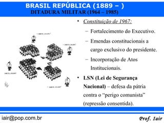 BRASIL REPÚBLICA (1889 – )
          DITADURA MILITAR (1964 – 1985)
                         • Constituição de 1967:
                            – Fortalecimento do Executivo.
                            – Emendas constitucionais a
                               cargo exclusivo do presidente.
                            – Incorporação de Atos
                               Institucionais.
                         • LSN (Lei de Segurança
                            Nacional) – defesa da pátria
                            contra o “perigo comunista”
                            (repressão consentida).

iair@pop.com.br                                       Prof. Iair
 