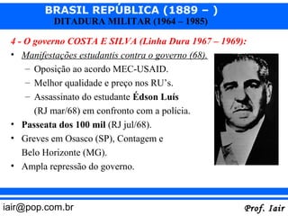 BRASIL REPÚBLICA (1889 – )
           DITADURA MILITAR (1964 – 1985)

 4 - O governo COSTA E SILVA (Linha Dura 1967 – 1969):
 • Manifestações estudantis contra o governo (68).
     – Oposição ao acordo MEC-USAID.
     – Melhor qualidade e preço nos RU’s.
     – Assassinato do estudante Édson Luís
      (RJ mar/68) em confronto com a polícia.
 • Passeata dos 100 mil (RJ jul/68).
 • Greves em Osasco (SP), Contagem e
   Belo Horizonte (MG).
 • Ampla repressão do governo.



iair@pop.com.br                                      Prof. Iair
 