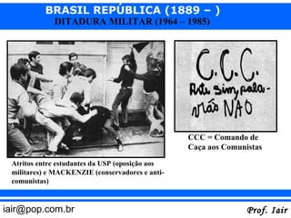 BRASIL REPÚBLICA (1889 – )
             DITADURA MILITAR (1964 – 1985)




                                                 CCC = Comando de
                                                 Caça aos Comunistas

 Atritos entre estudantes da USP (oposição aos
 militares) e MACKENZIE (conservadores e anti-
 comunistas)


iair@pop.com.br                                                 Prof. Iair
 