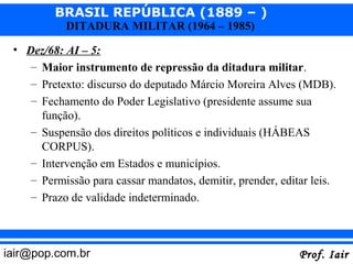 BRASIL REPÚBLICA (1889 – )
           DITADURA MILITAR (1964 – 1985)

 • Dez/68: AI – 5:
    – Maior instrumento de repressão da ditadura militar.
    – Pretexto: discurso do deputado Márcio Moreira Alves (MDB).
    – Fechamento do Poder Legislativo (presidente assume sua
      função).
    – Suspensão dos direitos políticos e individuais (HÁBEAS
      CORPUS).
    – Intervenção em Estados e municípios.
    – Permissão para cassar mandatos, demitir, prender, editar leis.
    – Prazo de validade indeterminado.



iair@pop.com.br                                             Prof. Iair
 