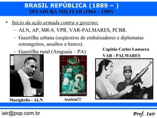 BRASIL REPÚBLICA (1889 – )
            DITADURA MILITAR (1964 – 1985)

 • Início da ação armada contra o governo:
    – ALN, AP, MR-8, VPR, VAR-PALMARES, PCBR.
    – Guerrilha urbana (seqüestros de embaixadores e diplomatas
      estrangeiros, assaltos a banco).
                                            Capitão Carlos Lamarca
    – Guerrilha rural (Araguaia – PA)
                                            VAR - PALMARES




   Marighella - ALN        Assista!!!


iair@pop.com.br                                           Prof. Iair
 