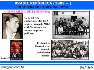 BRASIL REPÚBLICA (1889 – )
              DITADURA MILITAR (1964 – 1985)
   A GUERRILHA DE ESQUERDA:
                  C. B. Elbrick –
                  embaixador dos EUA
                  seqüestrado pelo MR-8
                  e ALN em troca da
                  soltura de presos
                  políticos.


                            Prisioneiros
                          libertados em
                                troca do
                            embaixador
                                 alemão.
Assista!!!


iair@pop.com.br                                Prof. Iair
 
