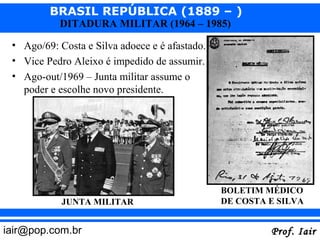 BRASIL REPÚBLICA (1889 – )
           DITADURA MILITAR (1964 – 1985)

 • Ago/69: Costa e Silva adoece e é afastado.
 • Vice Pedro Aleixo é impedido de assumir.
 • Ago-out/1969 – Junta militar assume o
   poder e escolhe novo presidente.




                                                BOLETIM MÉDICO
            JUNTA MILITAR                       DE COSTA E SILVA


iair@pop.com.br                                          Prof. Iair
 