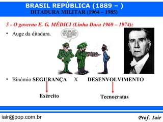 BRASIL REPÚBLICA (1889 – )
           DITADURA MILITAR (1964 – 1985)

 5 - O governo E. G. MÉDICI (Linha Dura 1969 – 1974):
 • Auge da ditadura.




 • Binômio SEGURANÇA        X     DESENVOLVIMENTO


               Exército                Tecnocratas


iair@pop.com.br                                         Prof. Iair
 
