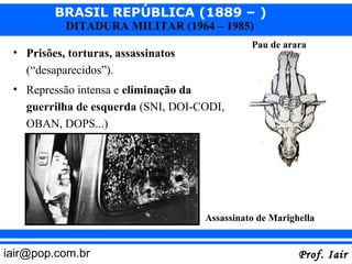 BRASIL REPÚBLICA (1889 – )
           DITADURA MILITAR (1964 – 1985)
                                               Pau de arara
 • Prisões, torturas, assassinatos
   (“desaparecidos”).
 • Repressão intensa e eliminação da
   guerrilha de esquerda (SNI, DOI-CODI,
   OBAN, DOPS...)




                                     Assassinato de Marighella


iair@pop.com.br                                           Prof. Iair
 