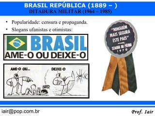 BRASIL REPÚBLICA (1889 – )
           DITADURA MILITAR (1964 – 1985)

 • Popularidade: censura e propaganda.
 • Slogans ufanistas e otimistas:




iair@pop.com.br                             Prof. Iair
 