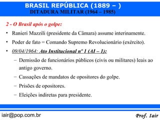 BRASIL REPÚBLICA (1889 – )
            DITADURA MILITAR (1964 – 1985)

 2 - O Brasil após o golpe:
 • Ranieri Mazzili (presidente da Câmara) assume interinamente.
 • Poder de fato = Comando Supremo Revolucionário (exército).
 • 09/04/1964: Ato Institucional nº 1 (AI – 1):
    – Demissão de funcionários públicos (civis ou militares) leais ao
      antigo governo.
    – Cassações de mandatos de opositores do golpe.
    – Prisões de opositores.
    – Eleições indiretas para presidente.


iair@pop.com.br                                             Prof. Iair
 