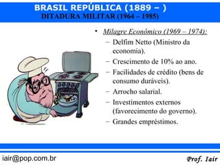 BRASIL REPÚBLICA (1889 – )
          DITADURA MILITAR (1964 – 1985)

                       • Milagre Econômico (1969 – 1974):
                         – Delfim Netto (Ministro da
                            economia).
                         – Crescimento de 10% ao ano.
                         – Facilidades de crédito (bens de
                            consumo duráveis).
                         – Arrocho salarial.
                         – Investimentos externos
                            (favorecimento do governo).
                         – Grandes empréstimos.




iair@pop.com.br                                    Prof. Iair
 