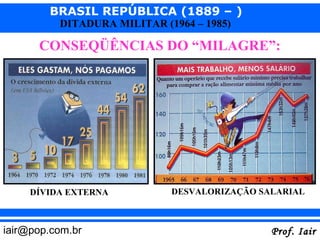 BRASIL REPÚBLICA (1889 – )
          DITADURA MILITAR (1964 – 1985)

      CONSEQÜÊNCIAS DO “MILAGRE”:




     DÍVIDA EXTERNA          DESVALORIZAÇÃO SALARIAL



iair@pop.com.br                               Prof. Iair
 