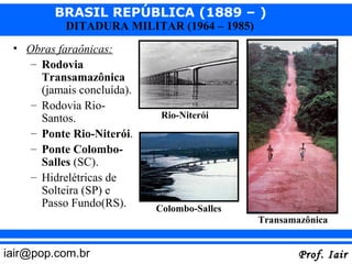 BRASIL REPÚBLICA (1889 – )
           DITADURA MILITAR (1964 – 1985)
 • Obras faraônicas:
    – Rodovia
      Transamazônica
      (jamais concluída).
    – Rodovia Rio-
      Santos.                Rio-Niterói
    – Ponte Rio-Niterói.
    – Ponte Colombo-
      Salles (SC).
    – Hidrelétricas de
      Solteira (SP) e
      Passo Fundo(RS).      Colombo-Salles
                                             Transamazônica


iair@pop.com.br                                      Prof. Iair
 