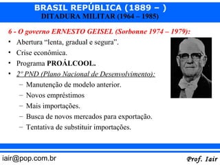 BRASIL REPÚBLICA (1889 – )
          DITADURA MILITAR (1964 – 1985)

 6 - O governo ERNESTO GEISEL (Sorbonne 1974 – 1979):
 • Abertura “lenta, gradual e segura”.
 • Crise econômica.
 • Programa PROÁLCOOL.
 • 2º PND (Plano Nacional de Desenvolvimento):
     – Manutenção de modelo anterior.
     – Novos empréstimos
     – Mais importações.
     – Busca de novos mercados para exportação.
     – Tentativa de substituir importações.



iair@pop.com.br                                    Prof. Iair
 
