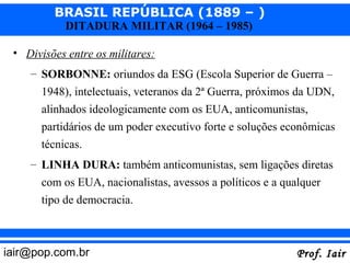 BRASIL REPÚBLICA (1889 – )
            DITADURA MILITAR (1964 – 1985)

 • Divisões entre os militares:
    – SORBONNE: oriundos da ESG (Escola Superior de Guerra –
      1948), intelectuais, veteranos da 2ª Guerra, próximos da UDN,
      alinhados ideologicamente com os EUA, anticomunistas,
      partidários de um poder executivo forte e soluções econômicas
      técnicas.
    – LINHA DURA: também anticomunistas, sem ligações diretas
      com os EUA, nacionalistas, avessos a políticos e a qualquer
      tipo de democracia.



iair@pop.com.br                                            Prof. Iair
 