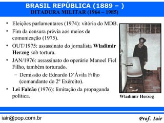 BRASIL REPÚBLICA (1889 – )
           DITADURA MILITAR (1964 – 1985)

 • Eleições parlamentares (1974): vitória do MDB.
 • Fim da censura prévia aos meios de
   comunicação (1975).
 • OUT/1975: assassinato do jornalista Wladimir
   Herzog sob tortura.
 • JAN/1976: assassinato do operário Manoel Fiel
   Filho, também torturado.
    – Demissão de Ednardo D’Ávila Filho
      (comandante do 2º Exército).
 • Lei Falcão (1976): limitação da propaganda
   política.                                      Wladimir Herzog



iair@pop.com.br                                           Prof. Iair
 