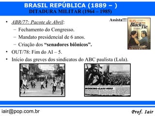BRASIL REPÚBLICA (1889 – )
           DITADURA MILITAR (1964 – 1985)
                                                 Assista!!!
 • ABR/77: Pacote de Abril:
    – Fechamento do Congresso.
    – Mandato presidencial de 6 anos.
    – Criação dos “senadores biônicos”.
 • OUT/78: Fim do AI – 5.
 • Início das greves dos sindicatos do ABC paulista (Lula).




iair@pop.com.br                                               Prof. Iair
 