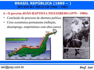 BRASIL REPÚBLICA (1889 – )
          DITADURA MILITAR (1964 – 1985)

 6 - O governo JOÃO BAPTISTA FIGUEIREDO (1979 – 1985):
 • Conclusão do processo de abertura política.
 • Crise econômica permanente (inflação,
   desemprego, empréstimos com altos juros).
    – Desgaste do governo.




iair@pop.com.br                                 Prof. Iair
 