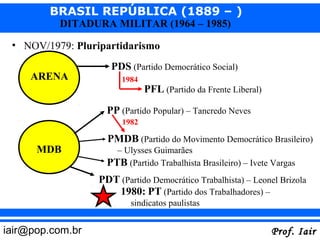 BRASIL REPÚBLICA (1889 – )
          DITADURA MILITAR (1964 – 1985)

 • NOV/1979: Pluripartidarismo
                     PDS (Partido Democrático Social)
     ARENA              1984
                               PFL (Partido da Frente Liberal)
                    PP (Partido Popular) – Tancredo Neves
                        1982

                    PMDB (Partido do Movimento Democrático Brasileiro)
      MDB             – Ulysses Guimarães
                    PTB (Partido Trabalhista Brasileiro) – Ivete Vargas
                  PDT (Partido Democrático Trabalhista) – Leonel Brizola
                     1980: PT (Partido dos Trabalhadores) –
                          sindicatos paulistas


iair@pop.com.br                                                  Prof. Iair
 