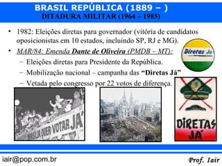BRASIL REPÚBLICA (1889 – )
            DITADURA MILITAR (1964 – 1985)

 • 1982: Eleições diretas para governador (vitória de candidatos
   oposicionistas em 10 estados, incluindo SP, RJ e MG).
 • MAR/84: Emenda Dante de Oliveira (PMDB – MT):
    – Eleições diretas para Presidente da República.
    – Mobilização nacional – campanha das “Diretas Já”
    – Vetada pelo congresso por 22 votos de diferença.




iair@pop.com.br                                             Prof. Iair
 