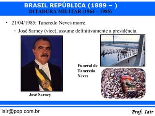 BRASIL REPÚBLICA (1889 – )
           DITADURA MILITAR (1964 – 1985)

 • 21/04/1985: Tancredo Neves morre.
    – José Sarney (vice), assume definitivamente a presidência.




                                  Funeral de
                                  Tancredo
                                  Neves



           José Sarney


iair@pop.com.br                                             Prof. Iair
 
