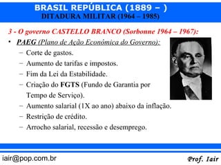 BRASIL REPÚBLICA (1889 – )
           DITADURA MILITAR (1964 – 1985)

 3 - O governo CASTELLO BRANCO (Sorbonne 1964 – 1967):
 • PAEG (Plano de Ação Econômica do Governo):
     – Corte de gastos.
     – Aumento de tarifas e impostos.
     – Fim da Lei da Estabilidade.
     – Criação do FGTS (Fundo de Garantia por
      Tempo de Serviço).
    – Aumento salarial (1X ao ano) abaixo da inflação.
    – Restrição de crédito.
    – Arrocho salarial, recessão e desemprego.



iair@pop.com.br                                          Prof. Iair
 
