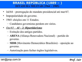BRASIL REPÚBLICA (1889 – )
           DITADURA MILITAR (1964 – 1985)

 • Jul/64 – prorrogação do mandato presidencial até mar/67.
 • Impopularidade do governo.
 • 1965: eleições em 11 Estados.
    – Candidatos governistas perdem em vários.
 • Out/65 – AI – 2: Bipartidarismo
    – Extinção dos antigos partidos.
    – ARENA (Aliança Renovadora Nacional) – partido do
       governo.
    – MDB (Movimento Democrático Brasileiro) – oposição ao
       governo.
    – Autorização para fechar órgãos legislativos.


iair@pop.com.br                                        Prof. Iair
 
