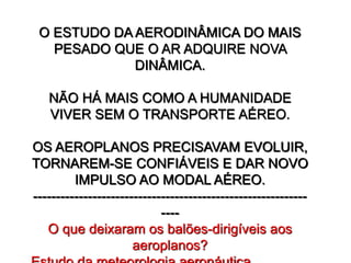 O ESTUDO DA AERODINÂMICA DO MAIS
PESADO QUE O AR ADQUIRE NOVA
DINÂMICA.
NÃO HÁ MAIS COMO A HUMANIDADE
VIVER SEM O TRANSPORTE AÉREO.
OS AEROPLANOS PRECISAVAM EVOLUIR,
TORNAREM-SE CONFIÁVEIS E DAR NOVO
IMPULSO AO MODAL AÉREO.
------------------------------------------------------------
----
O que deixaram os balões-dirigíveis aos
aeroplanos?
 