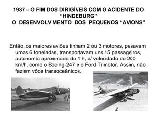 1937 – O FIM DOS DIRIGÍVEIS COM O ACIDENTE DO
“HINDEBURG”
O DESENVOLVIMENTO DOS PEQUENOS “AVIONS”
Então, os maiores aviões tinham 2 ou 3 motores, pesavam
umas 6 toneladas, transportavam uns 15 passageiros,
autonomia aproximada de 4 h, c/ velocidade de 200
km/h, como o Boeing-247 e o Ford Trimotor. Assim, não
faziam vôos transoceânicos.
 