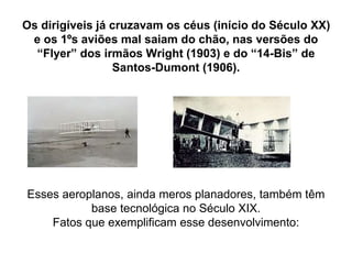 Os dirigíveis já cruzavam os céus (início do Século XX)
e os 1ºs aviões mal saiam do chão, nas versões do
“Flyer” dos irmãos Wright (1903) e do “14-Bis” de
Santos-Dumont (1906).
Esses aeroplanos, ainda meros planadores, também têm
base tecnológica no Século XIX.
Fatos que exemplificam esse desenvolvimento:
 