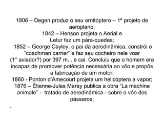 1806 – Degen produz o seu ornitóptero – 1º projeto de
aeroplano;
1842 – Henson projeta o Aerial e
Letur faz um pára-quedas;
1852 – George Cayley, o pai da aerodinâmica, constrói o
“coachman carrier” e faz seu cocheiro nele voar
(1° aviador?) por 397 m... e cai. Concluiu que o homem era
incapaz de promover potência necessária ao vôo e propôs
a fabricação de um motor;
1860 - Ponton d’Amecourt projeta um helicóptero a vapor;
1876 – Étienne-Jules Marey publica a obra “La machine
animale” - tratado de aerodinâmica - sobre o vôo dos
pássaros;
.
 