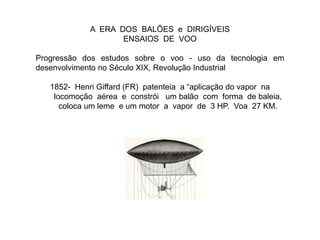 A ERA DOS BALÕES e DIRIGÍVEIS
ENSAIOS DE VOO
Progressão dos estudos sobre o voo - uso da tecnologia em
desenvolvimento no Século XIX, Revolução Industrial
1852- Henri Giffard (FR) patenteia a “aplicação do vapor na
locomoção aérea e constrói um balão com forma de baleia,
coloca um leme e um motor a vapor de 3 HP. Voa 27 KM.
 
