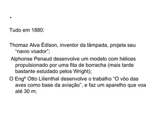 .
Tudo em 1880:
Thomaz Alva Édison, inventor da lâmpada, projeta seu
“navio voador”;
Alphonse Penaud desenvolve um modelo com hélices
propulsionado por uma fita de borracha (mais tarde
bastante estudado pelos Wright);
O Engº Otto Lilienthal desenvolve o trabalho “O vôo das
aves como base da aviação”, e faz um aparelho que voa
até 30 m;
 