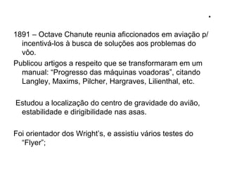 .
1891 – Octave Chanute reunia aficcionados em aviação p/
incentivá-los à busca de soluções aos problemas do
vôo.
Publicou artigos a respeito que se transformaram em um
manual: “Progresso das máquinas voadoras”, citando
Langley, Maxims, Pilcher, Hargraves, Lilienthal, etc.
Estudou a localização do centro de gravidade do avião,
estabilidade e dirigibilidade nas asas.
Foi orientador dos Wright’s, e assistiu vários testes do
“Flyer”;
 