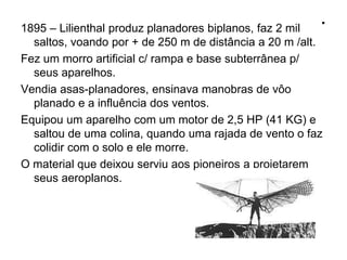 .1895 – Lilienthal produz planadores biplanos, faz 2 mil
saltos, voando por + de 250 m de distância a 20 m /alt.
Fez um morro artificial c/ rampa e base subterrânea p/
seus aparelhos.
Vendia asas-planadores, ensinava manobras de vôo
planado e a influência dos ventos.
Equipou um aparelho com um motor de 2,5 HP (41 KG) e
saltou de uma colina, quando uma rajada de vento o faz
colidir com o solo e ele morre.
O material que deixou serviu aos pioneiros a projetarem
seus aeroplanos.
 