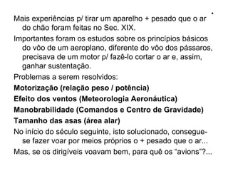 .
Mais experiências p/ tirar um aparelho + pesado que o ar
do chão foram feitas no Sec. XIX.
Importantes foram os estudos sobre os princípios básicos
do vôo de um aeroplano, diferente do vôo dos pássaros,
precisava de um motor p/ fazê-lo cortar o ar e, assim,
ganhar sustentação.
Problemas a serem resolvidos:
Motorização (relação peso / potência)
Efeito dos ventos (Meteorologia Aeronáutica)
Manobrabilidade (Comandos e Centro de Gravidade)
Tamanho das asas (área alar)
No início do século seguinte, isto solucionado, consegue-
se fazer voar por meios próprios o + pesado que o ar...
Mas, se os dirigíveis voavam bem, para quê os “avions”?...
 