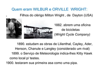 Quem eram WILBUR e ORVILLE WRIGHT:
. Filhos do clérigo Milton Wright , de Dayton (USA)
1882. abrem uma oficina
de bicicletas
(Wright Cycle Company)
1890. estudam as obras de Lilienthal, Cayley, Ader,
Henson, Chanute e Langley (considerado um rival)
1899. o Serviço de Meteorologia indica-lhes Kitty Hawk
como local p/ testes.
1900. testaram sua primeira asa como uma pipa.
 