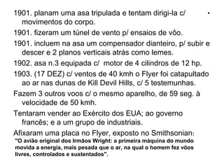 .1901. planam uma asa tripulada e tentam dirigi-la c/
movimentos do corpo.
1901. fizeram um túnel de vento p/ ensaios de vôo.
1901. incluem na asa um compensador dianteiro, p/ subir e
descer e 2 planos verticais atrás como lemes.
1902. asa n.3 equipada c/ motor de 4 cilindros de 12 hp.
1903. (17 DEZ) c/ ventos de 40 kmh o Flyer foi catapultado
ao ar nas dunas de Kill Devil Hills, c/ 5 testemunhas.
Fazem 3 outros voos c/ o mesmo aparelho, de 59 seg. à
velocidade de 50 kmh.
Tentaram vender ao Exército dos EUA; ao governo
francês; e a um grupo de industriais.
Afixaram uma placa no Flyer, exposto no Smithsonian:
"O avião original dos Irmãos Wright: a primeira máquina do mundo
movida a energia, mais pesada que o ar, na qual o homem fez vôos
livres, controlados e sustentados".
 