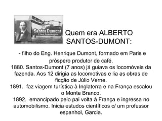 Quem era ALBERTO
SANTOS-DUMONT:
- filho do Eng. Henrique Dumont, formado em Paris e
próspero produtor de café.
1880. Santos-Dumont (7 anos) já guiava os locomóveis da
fazenda. Aos 12 dirigia as locomotivas e lia as obras de
ficção de Júlio Verne.
1891. faz viagem turística à Inglaterra e na França escalou
o Monte Branco.
1892. emancipado pelo pai volta à França e ingressa no
automobilismo. Inicia estudos científicos c/ um professor
espanhol, Garcia.
 