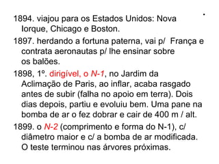 .1894. viajou para os Estados Unidos: Nova
Iorque, Chicago e Boston.
1897. herdando a fortuna paterna, vai p/ França e
contrata aeronautas p/ lhe ensinar sobre
os balões.
1898, 1º. dirigível, o N-1, no Jardim da
Aclimação de Paris, ao inflar, acaba rasgado
antes de subir (falha no apoio em terra). Dois
dias depois, partiu e evoluiu bem. Uma pane na
bomba de ar o fez dobrar e cair de 400 m / alt.
1899. o N-2 (comprimento e forma do N-1), c/
diâmetro maior e c/ a bomba de ar modificada.
O teste terminou nas árvores próximas.
 